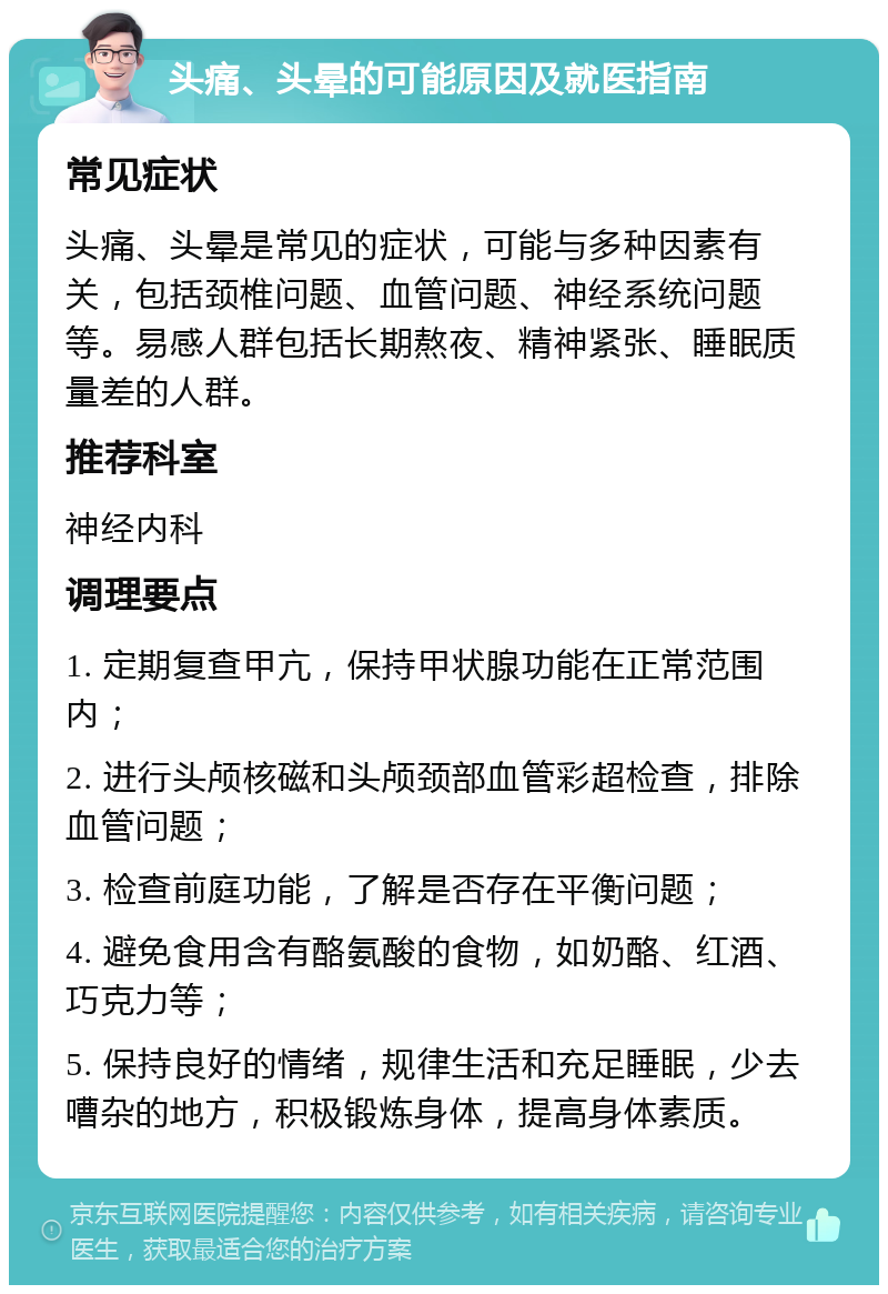 头痛、头晕的可能原因及就医指南 常见症状 头痛、头晕是常见的症状，可能与多种因素有关，包括颈椎问题、血管问题、神经系统问题等。易感人群包括长期熬夜、精神紧张、睡眠质量差的人群。 推荐科室 神经内科 调理要点 1. 定期复查甲亢，保持甲状腺功能在正常范围内； 2. 进行头颅核磁和头颅颈部血管彩超检查，排除血管问题； 3. 检查前庭功能，了解是否存在平衡问题； 4. 避免食用含有酪氨酸的食物，如奶酪、红酒、巧克力等； 5. 保持良好的情绪，规律生活和充足睡眠，少去嘈杂的地方，积极锻炼身体，提高身体素质。