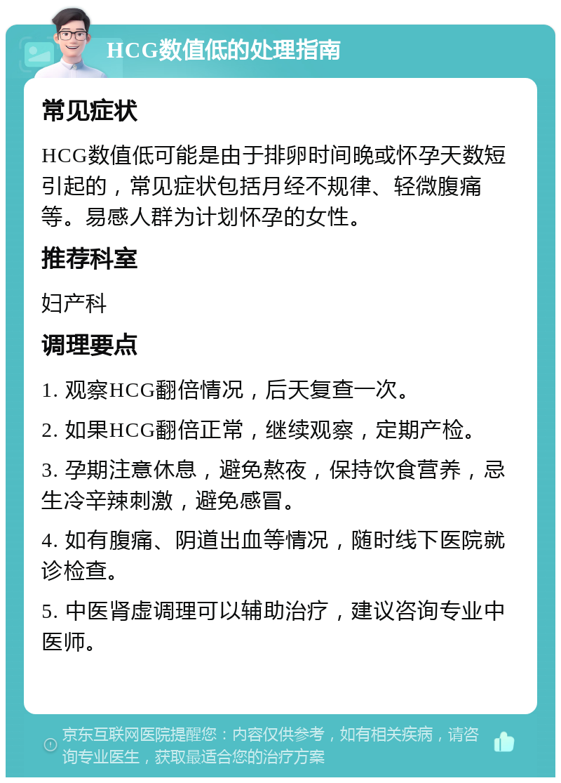 HCG数值低的处理指南 常见症状 HCG数值低可能是由于排卵时间晚或怀孕天数短引起的，常见症状包括月经不规律、轻微腹痛等。易感人群为计划怀孕的女性。 推荐科室 妇产科 调理要点 1. 观察HCG翻倍情况，后天复查一次。 2. 如果HCG翻倍正常，继续观察，定期产检。 3. 孕期注意休息，避免熬夜，保持饮食营养，忌生冷辛辣刺激，避免感冒。 4. 如有腹痛、阴道出血等情况，随时线下医院就诊检查。 5. 中医肾虚调理可以辅助治疗，建议咨询专业中医师。