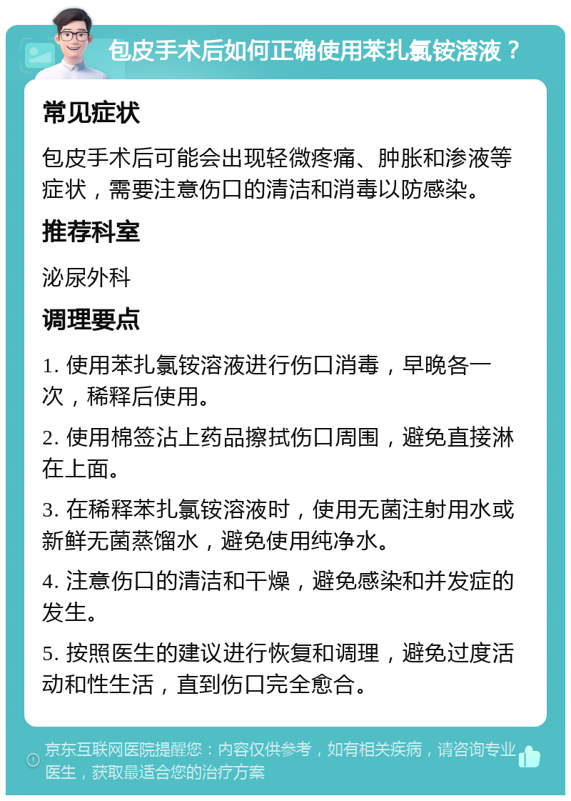 包皮手术后如何正确使用苯扎氯铵溶液？ 常见症状 包皮手术后可能会出现轻微疼痛、肿胀和渗液等症状，需要注意伤口的清洁和消毒以防感染。 推荐科室 泌尿外科 调理要点 1. 使用苯扎氯铵溶液进行伤口消毒，早晚各一次，稀释后使用。 2. 使用棉签沾上药品擦拭伤口周围，避免直接淋在上面。 3. 在稀释苯扎氯铵溶液时，使用无菌注射用水或新鲜无菌蒸馏水，避免使用纯净水。 4. 注意伤口的清洁和干燥，避免感染和并发症的发生。 5. 按照医生的建议进行恢复和调理，避免过度活动和性生活，直到伤口完全愈合。