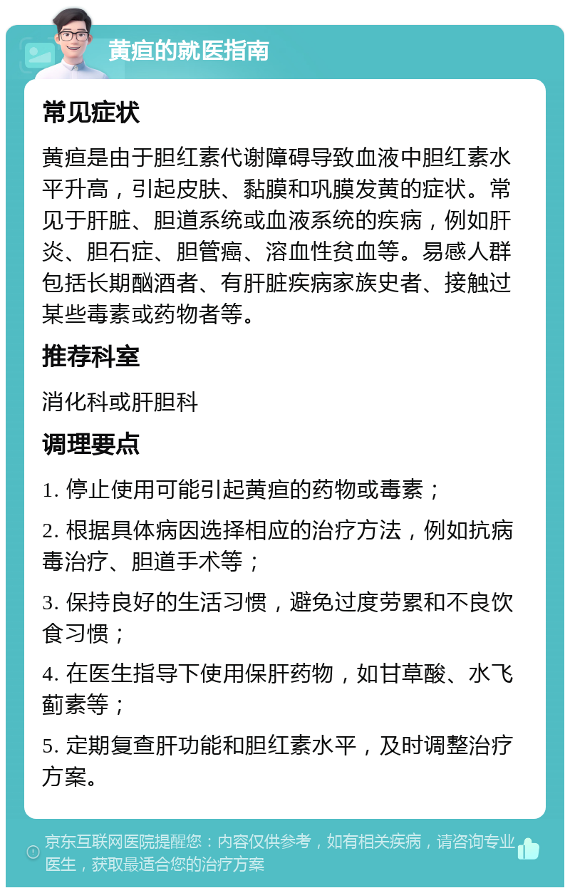 黄疸的就医指南 常见症状 黄疸是由于胆红素代谢障碍导致血液中胆红素水平升高，引起皮肤、黏膜和巩膜发黄的症状。常见于肝脏、胆道系统或血液系统的疾病，例如肝炎、胆石症、胆管癌、溶血性贫血等。易感人群包括长期酗酒者、有肝脏疾病家族史者、接触过某些毒素或药物者等。 推荐科室 消化科或肝胆科 调理要点 1. 停止使用可能引起黄疸的药物或毒素； 2. 根据具体病因选择相应的治疗方法，例如抗病毒治疗、胆道手术等； 3. 保持良好的生活习惯，避免过度劳累和不良饮食习惯； 4. 在医生指导下使用保肝药物，如甘草酸、水飞蓟素等； 5. 定期复查肝功能和胆红素水平，及时调整治疗方案。