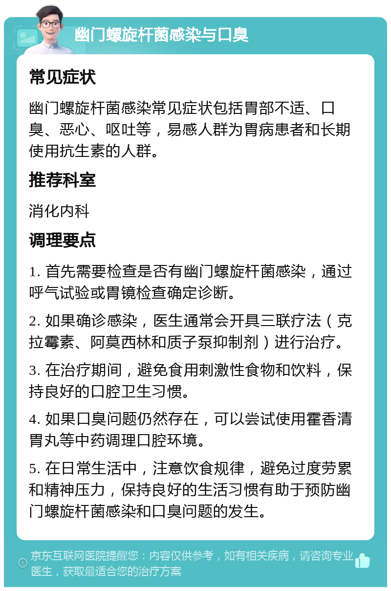 幽门螺旋杆菌感染与口臭 常见症状 幽门螺旋杆菌感染常见症状包括胃部不适、口臭、恶心、呕吐等，易感人群为胃病患者和长期使用抗生素的人群。 推荐科室 消化内科 调理要点 1. 首先需要检查是否有幽门螺旋杆菌感染，通过呼气试验或胃镜检查确定诊断。 2. 如果确诊感染，医生通常会开具三联疗法（克拉霉素、阿莫西林和质子泵抑制剂）进行治疗。 3. 在治疗期间，避免食用刺激性食物和饮料，保持良好的口腔卫生习惯。 4. 如果口臭问题仍然存在，可以尝试使用霍香清胃丸等中药调理口腔环境。 5. 在日常生活中，注意饮食规律，避免过度劳累和精神压力，保持良好的生活习惯有助于预防幽门螺旋杆菌感染和口臭问题的发生。