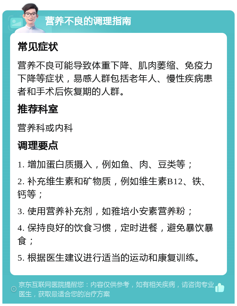 营养不良的调理指南 常见症状 营养不良可能导致体重下降、肌肉萎缩、免疫力下降等症状，易感人群包括老年人、慢性疾病患者和手术后恢复期的人群。 推荐科室 营养科或内科 调理要点 1. 增加蛋白质摄入，例如鱼、肉、豆类等； 2. 补充维生素和矿物质，例如维生素B12、铁、钙等； 3. 使用营养补充剂，如雅培小安素营养粉； 4. 保持良好的饮食习惯，定时进餐，避免暴饮暴食； 5. 根据医生建议进行适当的运动和康复训练。