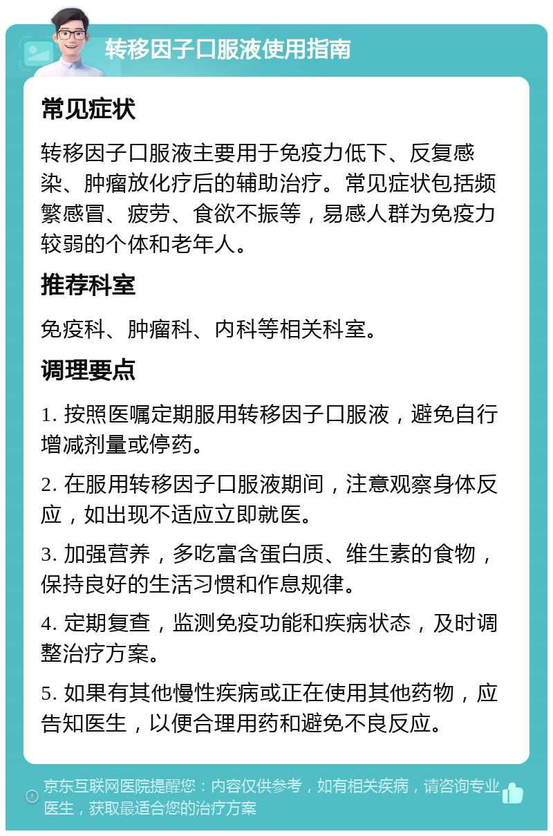 转移因子口服液使用指南 常见症状 转移因子口服液主要用于免疫力低下、反复感染、肿瘤放化疗后的辅助治疗。常见症状包括频繁感冒、疲劳、食欲不振等，易感人群为免疫力较弱的个体和老年人。 推荐科室 免疫科、肿瘤科、内科等相关科室。 调理要点 1. 按照医嘱定期服用转移因子口服液，避免自行增减剂量或停药。 2. 在服用转移因子口服液期间，注意观察身体反应，如出现不适应立即就医。 3. 加强营养，多吃富含蛋白质、维生素的食物，保持良好的生活习惯和作息规律。 4. 定期复查，监测免疫功能和疾病状态，及时调整治疗方案。 5. 如果有其他慢性疾病或正在使用其他药物，应告知医生，以便合理用药和避免不良反应。