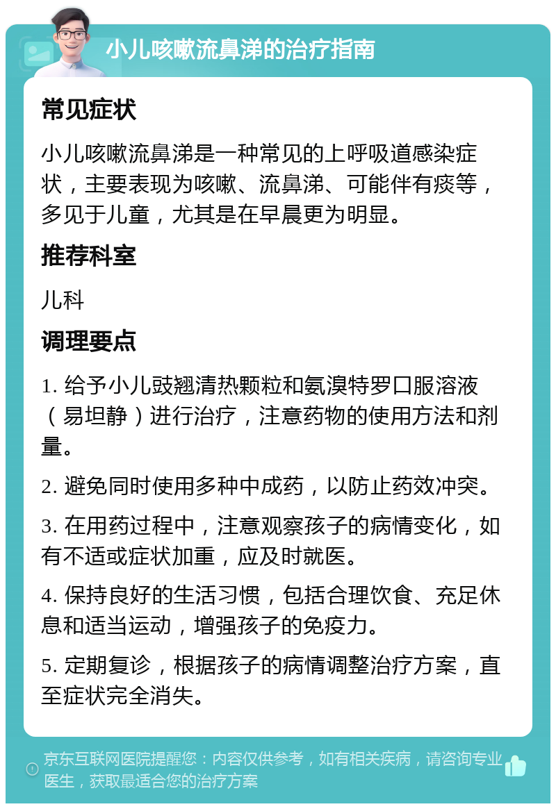 小儿咳嗽流鼻涕的治疗指南 常见症状 小儿咳嗽流鼻涕是一种常见的上呼吸道感染症状，主要表现为咳嗽、流鼻涕、可能伴有痰等，多见于儿童，尤其是在早晨更为明显。 推荐科室 儿科 调理要点 1. 给予小儿豉翘清热颗粒和氨溴特罗口服溶液（易坦静）进行治疗，注意药物的使用方法和剂量。 2. 避免同时使用多种中成药，以防止药效冲突。 3. 在用药过程中，注意观察孩子的病情变化，如有不适或症状加重，应及时就医。 4. 保持良好的生活习惯，包括合理饮食、充足休息和适当运动，增强孩子的免疫力。 5. 定期复诊，根据孩子的病情调整治疗方案，直至症状完全消失。