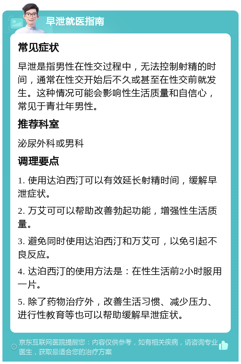 早泄就医指南 常见症状 早泄是指男性在性交过程中，无法控制射精的时间，通常在性交开始后不久或甚至在性交前就发生。这种情况可能会影响性生活质量和自信心，常见于青壮年男性。 推荐科室 泌尿外科或男科 调理要点 1. 使用达泊西汀可以有效延长射精时间，缓解早泄症状。 2. 万艾可可以帮助改善勃起功能，增强性生活质量。 3. 避免同时使用达泊西汀和万艾可，以免引起不良反应。 4. 达泊西汀的使用方法是：在性生活前2小时服用一片。 5. 除了药物治疗外，改善生活习惯、减少压力、进行性教育等也可以帮助缓解早泄症状。