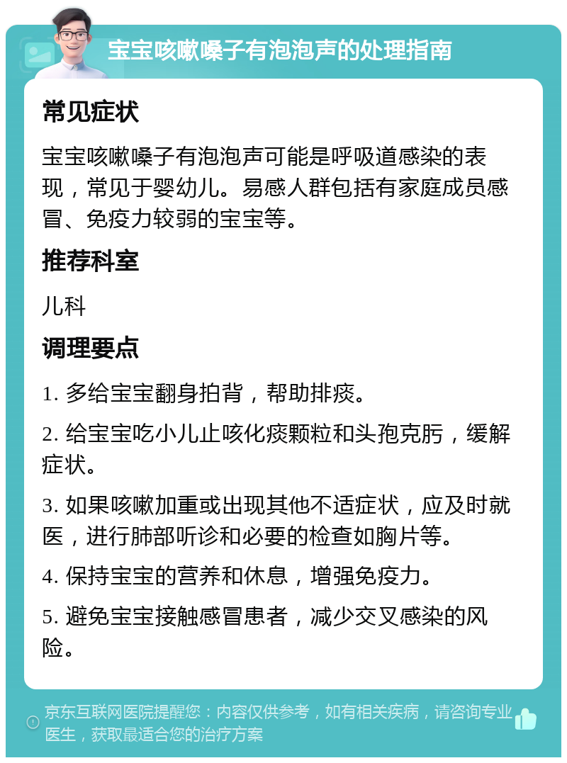 宝宝咳嗽嗓子有泡泡声的处理指南 常见症状 宝宝咳嗽嗓子有泡泡声可能是呼吸道感染的表现，常见于婴幼儿。易感人群包括有家庭成员感冒、免疫力较弱的宝宝等。 推荐科室 儿科 调理要点 1. 多给宝宝翻身拍背，帮助排痰。 2. 给宝宝吃小儿止咳化痰颗粒和头孢克肟，缓解症状。 3. 如果咳嗽加重或出现其他不适症状，应及时就医，进行肺部听诊和必要的检查如胸片等。 4. 保持宝宝的营养和休息，增强免疫力。 5. 避免宝宝接触感冒患者，减少交叉感染的风险。