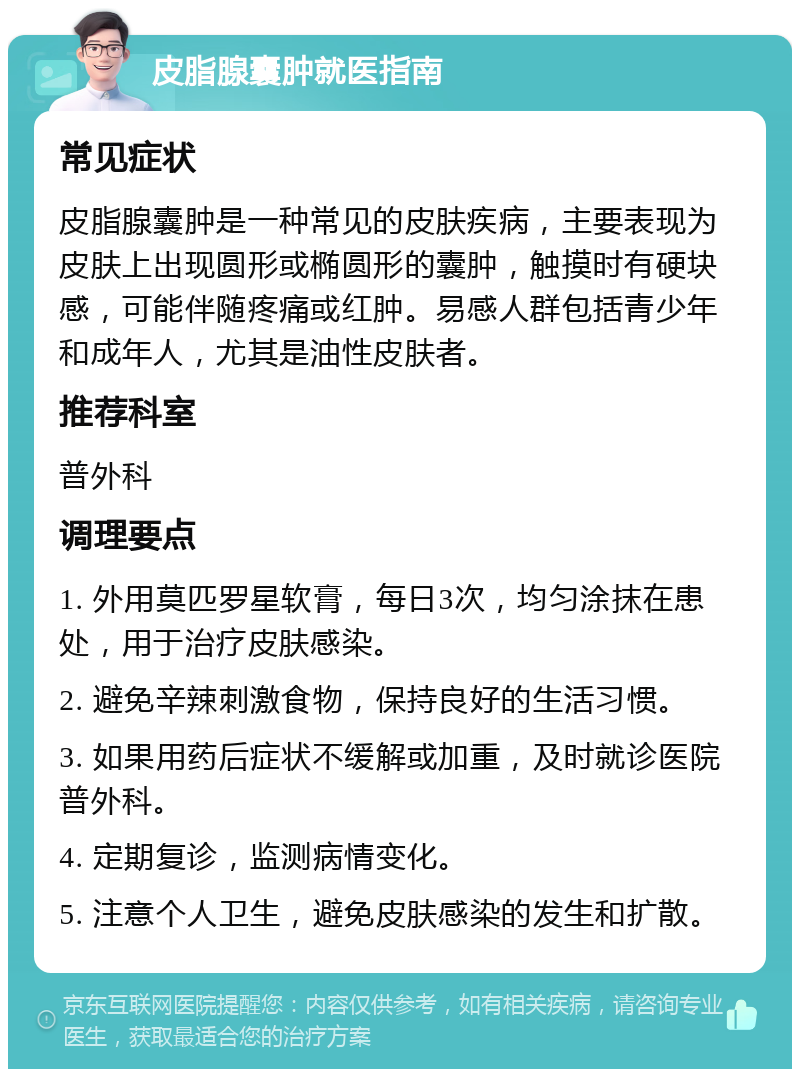 皮脂腺囊肿就医指南 常见症状 皮脂腺囊肿是一种常见的皮肤疾病，主要表现为皮肤上出现圆形或椭圆形的囊肿，触摸时有硬块感，可能伴随疼痛或红肿。易感人群包括青少年和成年人，尤其是油性皮肤者。 推荐科室 普外科 调理要点 1. 外用莫匹罗星软膏，每日3次，均匀涂抹在患处，用于治疗皮肤感染。 2. 避免辛辣刺激食物，保持良好的生活习惯。 3. 如果用药后症状不缓解或加重，及时就诊医院普外科。 4. 定期复诊，监测病情变化。 5. 注意个人卫生，避免皮肤感染的发生和扩散。