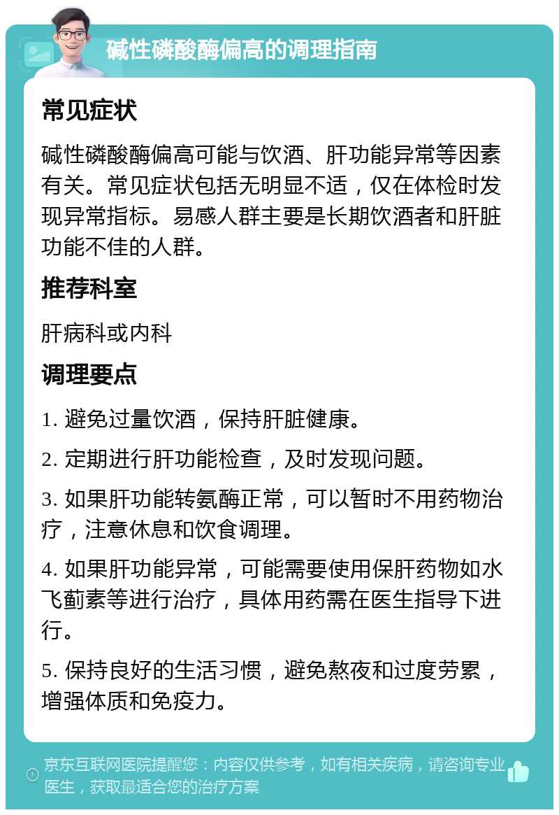 碱性磷酸酶偏高的调理指南 常见症状 碱性磷酸酶偏高可能与饮酒、肝功能异常等因素有关。常见症状包括无明显不适，仅在体检时发现异常指标。易感人群主要是长期饮酒者和肝脏功能不佳的人群。 推荐科室 肝病科或内科 调理要点 1. 避免过量饮酒，保持肝脏健康。 2. 定期进行肝功能检查，及时发现问题。 3. 如果肝功能转氨酶正常，可以暂时不用药物治疗，注意休息和饮食调理。 4. 如果肝功能异常，可能需要使用保肝药物如水飞蓟素等进行治疗，具体用药需在医生指导下进行。 5. 保持良好的生活习惯，避免熬夜和过度劳累，增强体质和免疫力。