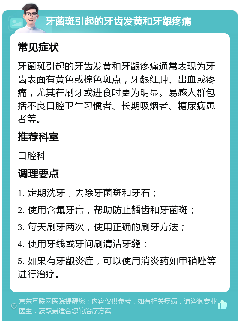 牙菌斑引起的牙齿发黄和牙龈疼痛 常见症状 牙菌斑引起的牙齿发黄和牙龈疼痛通常表现为牙齿表面有黄色或棕色斑点，牙龈红肿、出血或疼痛，尤其在刷牙或进食时更为明显。易感人群包括不良口腔卫生习惯者、长期吸烟者、糖尿病患者等。 推荐科室 口腔科 调理要点 1. 定期洗牙，去除牙菌斑和牙石； 2. 使用含氟牙膏，帮助防止龋齿和牙菌斑； 3. 每天刷牙两次，使用正确的刷牙方法； 4. 使用牙线或牙间刷清洁牙缝； 5. 如果有牙龈炎症，可以使用消炎药如甲硝唑等进行治疗。