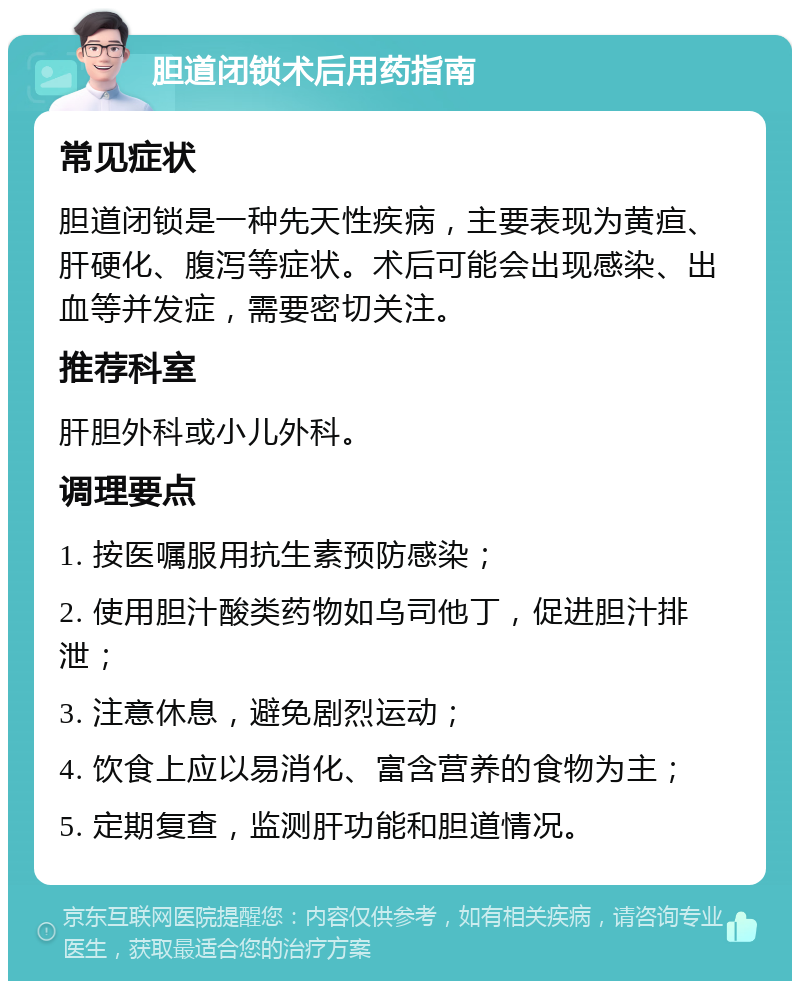 胆道闭锁术后用药指南 常见症状 胆道闭锁是一种先天性疾病，主要表现为黄疸、肝硬化、腹泻等症状。术后可能会出现感染、出血等并发症，需要密切关注。 推荐科室 肝胆外科或小儿外科。 调理要点 1. 按医嘱服用抗生素预防感染； 2. 使用胆汁酸类药物如乌司他丁，促进胆汁排泄； 3. 注意休息，避免剧烈运动； 4. 饮食上应以易消化、富含营养的食物为主； 5. 定期复查，监测肝功能和胆道情况。