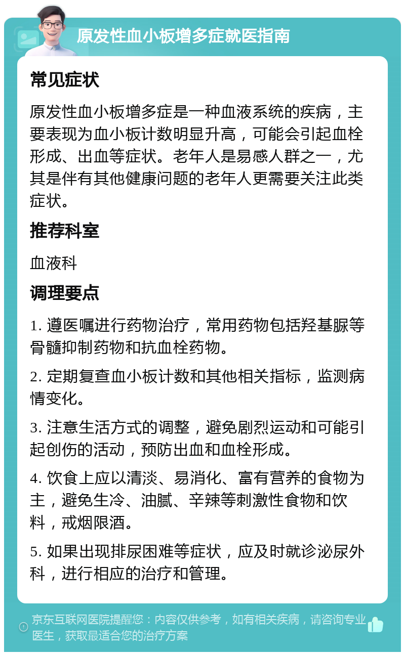 原发性血小板增多症就医指南 常见症状 原发性血小板增多症是一种血液系统的疾病，主要表现为血小板计数明显升高，可能会引起血栓形成、出血等症状。老年人是易感人群之一，尤其是伴有其他健康问题的老年人更需要关注此类症状。 推荐科室 血液科 调理要点 1. 遵医嘱进行药物治疗，常用药物包括羟基脲等骨髓抑制药物和抗血栓药物。 2. 定期复查血小板计数和其他相关指标，监测病情变化。 3. 注意生活方式的调整，避免剧烈运动和可能引起创伤的活动，预防出血和血栓形成。 4. 饮食上应以清淡、易消化、富有营养的食物为主，避免生冷、油腻、辛辣等刺激性食物和饮料，戒烟限酒。 5. 如果出现排尿困难等症状，应及时就诊泌尿外科，进行相应的治疗和管理。