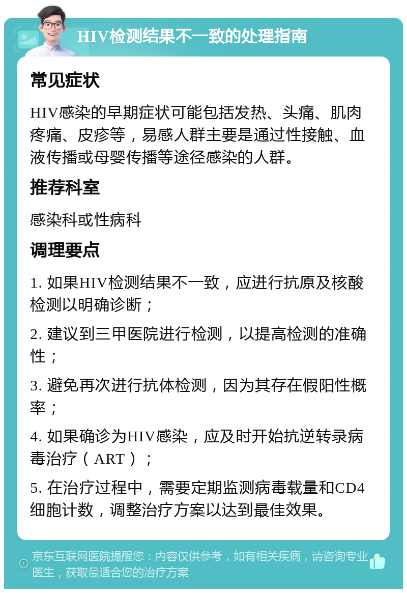 HIV检测结果不一致的处理指南 常见症状 HIV感染的早期症状可能包括发热、头痛、肌肉疼痛、皮疹等，易感人群主要是通过性接触、血液传播或母婴传播等途径感染的人群。 推荐科室 感染科或性病科 调理要点 1. 如果HIV检测结果不一致，应进行抗原及核酸检测以明确诊断； 2. 建议到三甲医院进行检测，以提高检测的准确性； 3. 避免再次进行抗体检测，因为其存在假阳性概率； 4. 如果确诊为HIV感染，应及时开始抗逆转录病毒治疗（ART）； 5. 在治疗过程中，需要定期监测病毒载量和CD4细胞计数，调整治疗方案以达到最佳效果。