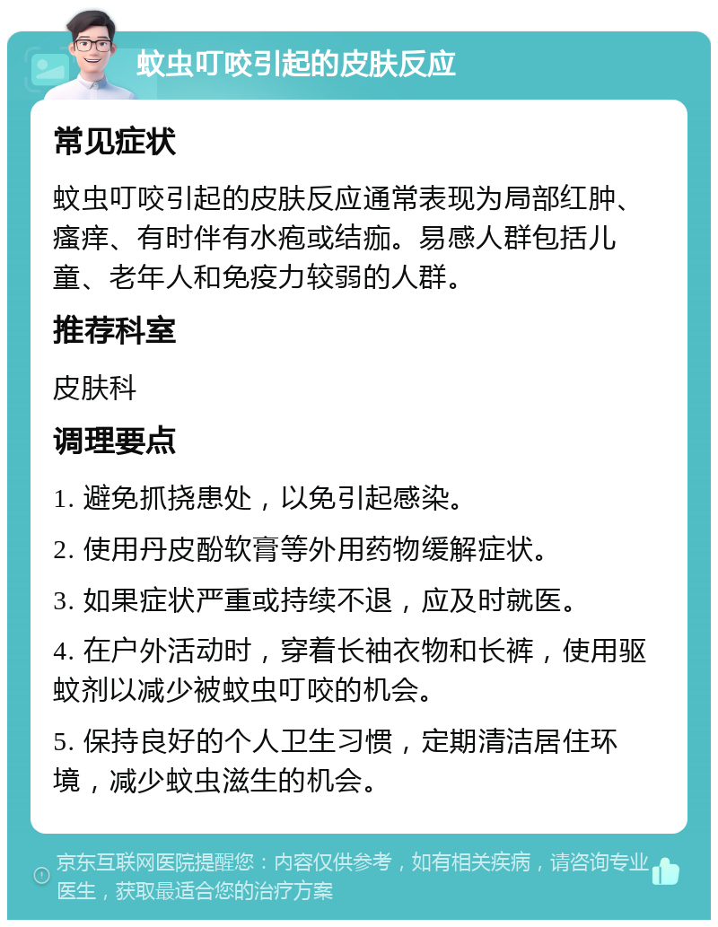 蚊虫叮咬引起的皮肤反应 常见症状 蚊虫叮咬引起的皮肤反应通常表现为局部红肿、瘙痒、有时伴有水疱或结痂。易感人群包括儿童、老年人和免疫力较弱的人群。 推荐科室 皮肤科 调理要点 1. 避免抓挠患处，以免引起感染。 2. 使用丹皮酚软膏等外用药物缓解症状。 3. 如果症状严重或持续不退，应及时就医。 4. 在户外活动时，穿着长袖衣物和长裤，使用驱蚊剂以减少被蚊虫叮咬的机会。 5. 保持良好的个人卫生习惯，定期清洁居住环境，减少蚊虫滋生的机会。