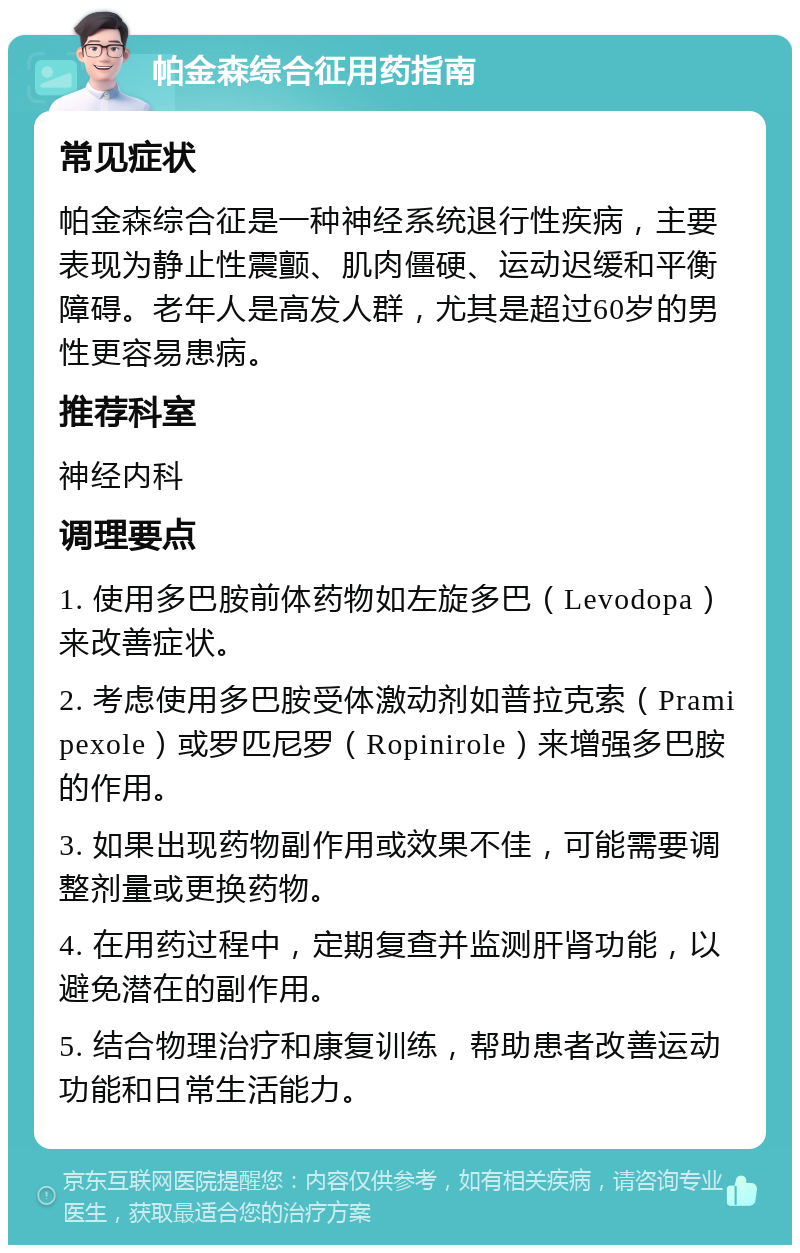 帕金森综合征用药指南 常见症状 帕金森综合征是一种神经系统退行性疾病，主要表现为静止性震颤、肌肉僵硬、运动迟缓和平衡障碍。老年人是高发人群，尤其是超过60岁的男性更容易患病。 推荐科室 神经内科 调理要点 1. 使用多巴胺前体药物如左旋多巴（Levodopa）来改善症状。 2. 考虑使用多巴胺受体激动剂如普拉克索（Pramipexole）或罗匹尼罗（Ropinirole）来增强多巴胺的作用。 3. 如果出现药物副作用或效果不佳，可能需要调整剂量或更换药物。 4. 在用药过程中，定期复查并监测肝肾功能，以避免潜在的副作用。 5. 结合物理治疗和康复训练，帮助患者改善运动功能和日常生活能力。