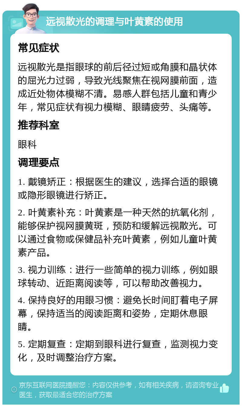 远视散光的调理与叶黄素的使用 常见症状 远视散光是指眼球的前后径过短或角膜和晶状体的屈光力过弱，导致光线聚焦在视网膜前面，造成近处物体模糊不清。易感人群包括儿童和青少年，常见症状有视力模糊、眼睛疲劳、头痛等。 推荐科室 眼科 调理要点 1. 戴镜矫正：根据医生的建议，选择合适的眼镜或隐形眼镜进行矫正。 2. 叶黄素补充：叶黄素是一种天然的抗氧化剂，能够保护视网膜黄斑，预防和缓解远视散光。可以通过食物或保健品补充叶黄素，例如儿童叶黄素产品。 3. 视力训练：进行一些简单的视力训练，例如眼球转动、近距离阅读等，可以帮助改善视力。 4. 保持良好的用眼习惯：避免长时间盯着电子屏幕，保持适当的阅读距离和姿势，定期休息眼睛。 5. 定期复查：定期到眼科进行复查，监测视力变化，及时调整治疗方案。