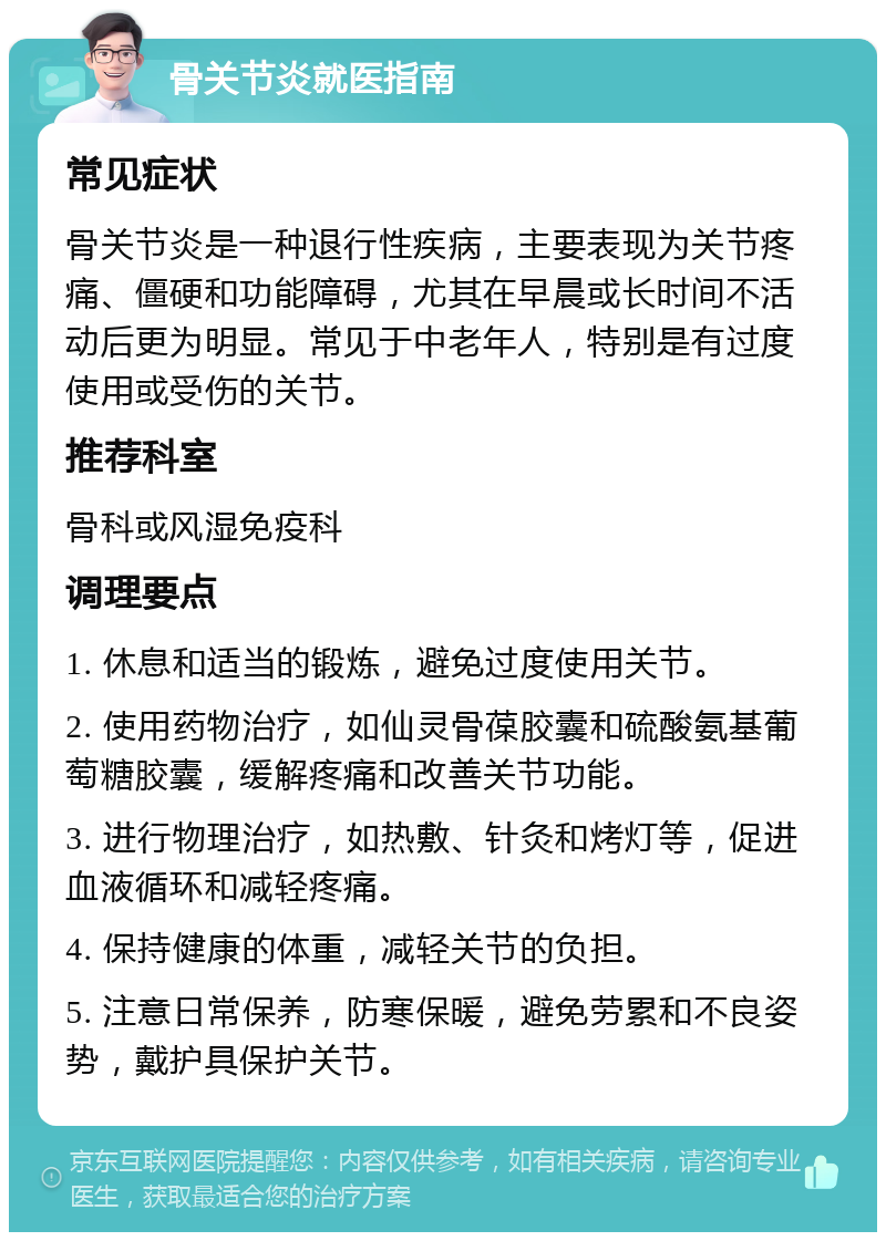 骨关节炎就医指南 常见症状 骨关节炎是一种退行性疾病，主要表现为关节疼痛、僵硬和功能障碍，尤其在早晨或长时间不活动后更为明显。常见于中老年人，特别是有过度使用或受伤的关节。 推荐科室 骨科或风湿免疫科 调理要点 1. 休息和适当的锻炼，避免过度使用关节。 2. 使用药物治疗，如仙灵骨葆胶囊和硫酸氨基葡萄糖胶囊，缓解疼痛和改善关节功能。 3. 进行物理治疗，如热敷、针灸和烤灯等，促进血液循环和减轻疼痛。 4. 保持健康的体重，减轻关节的负担。 5. 注意日常保养，防寒保暖，避免劳累和不良姿势，戴护具保护关节。