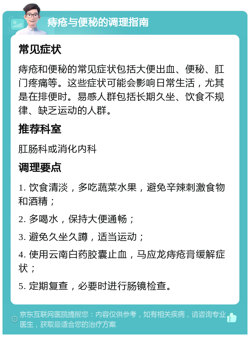 痔疮与便秘的调理指南 常见症状 痔疮和便秘的常见症状包括大便出血、便秘、肛门疼痛等。这些症状可能会影响日常生活，尤其是在排便时。易感人群包括长期久坐、饮食不规律、缺乏运动的人群。 推荐科室 肛肠科或消化内科 调理要点 1. 饮食清淡，多吃蔬菜水果，避免辛辣刺激食物和酒精； 2. 多喝水，保持大便通畅； 3. 避免久坐久蹲，适当运动； 4. 使用云南白药胶囊止血，马应龙痔疮膏缓解症状； 5. 定期复查，必要时进行肠镜检查。