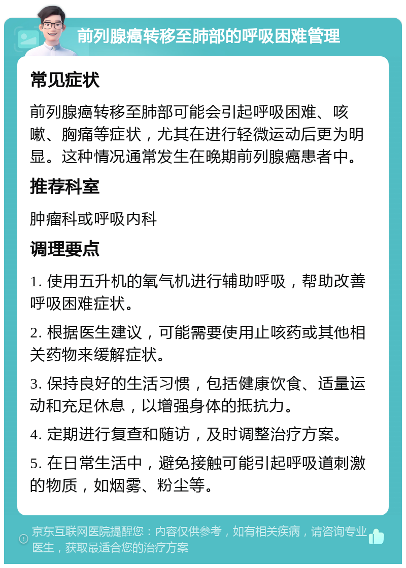 前列腺癌转移至肺部的呼吸困难管理 常见症状 前列腺癌转移至肺部可能会引起呼吸困难、咳嗽、胸痛等症状，尤其在进行轻微运动后更为明显。这种情况通常发生在晚期前列腺癌患者中。 推荐科室 肿瘤科或呼吸内科 调理要点 1. 使用五升机的氧气机进行辅助呼吸，帮助改善呼吸困难症状。 2. 根据医生建议，可能需要使用止咳药或其他相关药物来缓解症状。 3. 保持良好的生活习惯，包括健康饮食、适量运动和充足休息，以增强身体的抵抗力。 4. 定期进行复查和随访，及时调整治疗方案。 5. 在日常生活中，避免接触可能引起呼吸道刺激的物质，如烟雾、粉尘等。