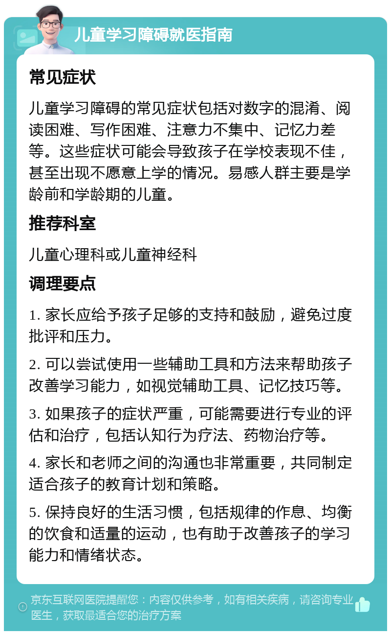 儿童学习障碍就医指南 常见症状 儿童学习障碍的常见症状包括对数字的混淆、阅读困难、写作困难、注意力不集中、记忆力差等。这些症状可能会导致孩子在学校表现不佳，甚至出现不愿意上学的情况。易感人群主要是学龄前和学龄期的儿童。 推荐科室 儿童心理科或儿童神经科 调理要点 1. 家长应给予孩子足够的支持和鼓励，避免过度批评和压力。 2. 可以尝试使用一些辅助工具和方法来帮助孩子改善学习能力，如视觉辅助工具、记忆技巧等。 3. 如果孩子的症状严重，可能需要进行专业的评估和治疗，包括认知行为疗法、药物治疗等。 4. 家长和老师之间的沟通也非常重要，共同制定适合孩子的教育计划和策略。 5. 保持良好的生活习惯，包括规律的作息、均衡的饮食和适量的运动，也有助于改善孩子的学习能力和情绪状态。