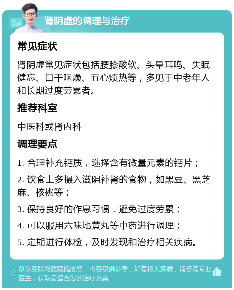 肾阴虚的调理与治疗 常见症状 肾阴虚常见症状包括腰膝酸软、头晕耳鸣、失眠健忘、口干咽燥、五心烦热等，多见于中老年人和长期过度劳累者。 推荐科室 中医科或肾内科 调理要点 1. 合理补充钙质，选择含有微量元素的钙片； 2. 饮食上多摄入滋阴补肾的食物，如黑豆、黑芝麻、核桃等； 3. 保持良好的作息习惯，避免过度劳累； 4. 可以服用六味地黄丸等中药进行调理； 5. 定期进行体检，及时发现和治疗相关疾病。