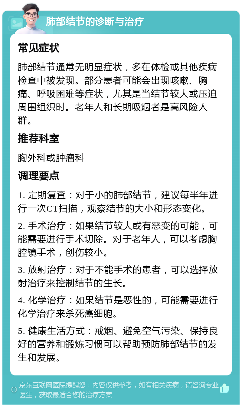 肺部结节的诊断与治疗 常见症状 肺部结节通常无明显症状，多在体检或其他疾病检查中被发现。部分患者可能会出现咳嗽、胸痛、呼吸困难等症状，尤其是当结节较大或压迫周围组织时。老年人和长期吸烟者是高风险人群。 推荐科室 胸外科或肿瘤科 调理要点 1. 定期复查：对于小的肺部结节，建议每半年进行一次CT扫描，观察结节的大小和形态变化。 2. 手术治疗：如果结节较大或有恶变的可能，可能需要进行手术切除。对于老年人，可以考虑胸腔镜手术，创伤较小。 3. 放射治疗：对于不能手术的患者，可以选择放射治疗来控制结节的生长。 4. 化学治疗：如果结节是恶性的，可能需要进行化学治疗来杀死癌细胞。 5. 健康生活方式：戒烟、避免空气污染、保持良好的营养和锻炼习惯可以帮助预防肺部结节的发生和发展。