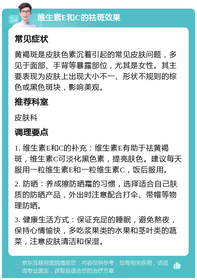 维生素E和C的祛斑效果 常见症状 黄褐斑是皮肤色素沉着引起的常见皮肤问题，多见于面部、手背等暴露部位，尤其是女性。其主要表现为皮肤上出现大小不一、形状不规则的棕色或黑色斑块，影响美观。 推荐科室 皮肤科 调理要点 1. 维生素E和C的补充：维生素E有助于祛黄褐斑，维生素C可淡化黑色素，提亮肤色。建议每天服用一粒维生素E和一粒维生素C，饭后服用。 2. 防晒：养成擦防晒霜的习惯，选择适合自己肤质的防晒产品，外出时注意配合打伞、带帽等物理防晒。 3. 健康生活方式：保证充足的睡眠，避免熬夜，保持心情愉快，多吃浆果类的水果和茎叶类的蔬菜，注意皮肤清洁和保湿。