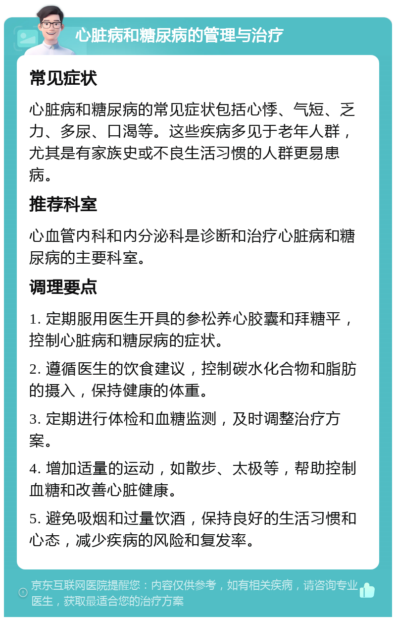 心脏病和糖尿病的管理与治疗 常见症状 心脏病和糖尿病的常见症状包括心悸、气短、乏力、多尿、口渴等。这些疾病多见于老年人群，尤其是有家族史或不良生活习惯的人群更易患病。 推荐科室 心血管内科和内分泌科是诊断和治疗心脏病和糖尿病的主要科室。 调理要点 1. 定期服用医生开具的参松养心胶囊和拜糖平，控制心脏病和糖尿病的症状。 2. 遵循医生的饮食建议，控制碳水化合物和脂肪的摄入，保持健康的体重。 3. 定期进行体检和血糖监测，及时调整治疗方案。 4. 增加适量的运动，如散步、太极等，帮助控制血糖和改善心脏健康。 5. 避免吸烟和过量饮酒，保持良好的生活习惯和心态，减少疾病的风险和复发率。