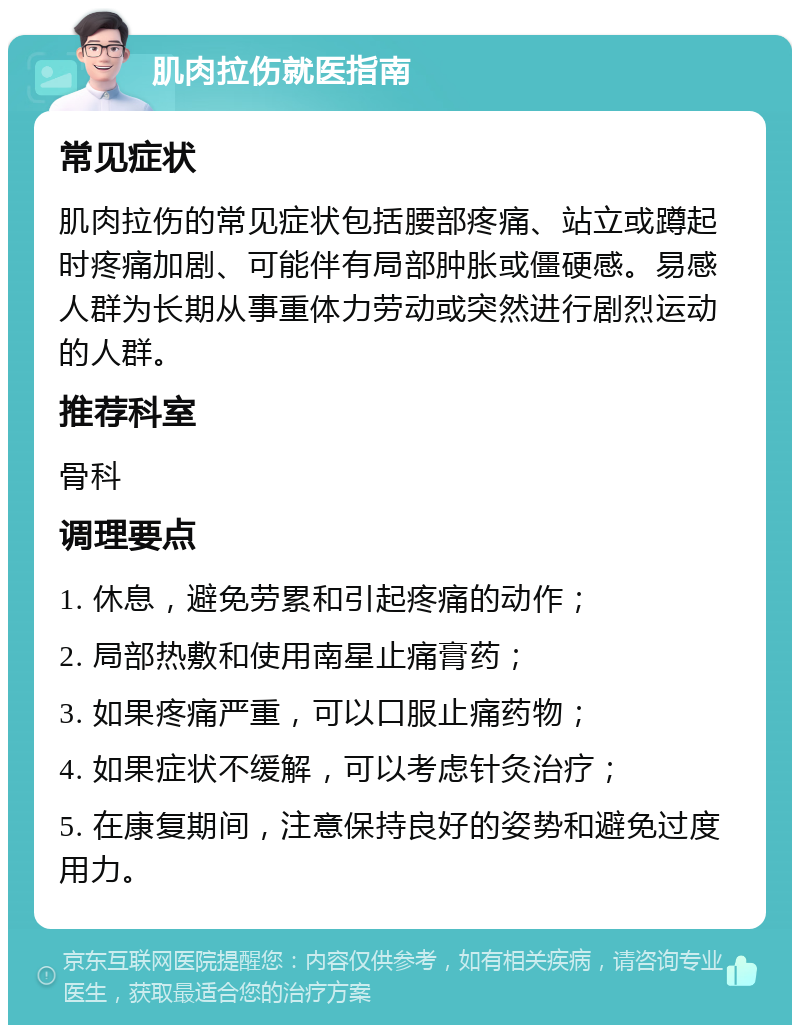 肌肉拉伤就医指南 常见症状 肌肉拉伤的常见症状包括腰部疼痛、站立或蹲起时疼痛加剧、可能伴有局部肿胀或僵硬感。易感人群为长期从事重体力劳动或突然进行剧烈运动的人群。 推荐科室 骨科 调理要点 1. 休息，避免劳累和引起疼痛的动作； 2. 局部热敷和使用南星止痛膏药； 3. 如果疼痛严重，可以口服止痛药物； 4. 如果症状不缓解，可以考虑针灸治疗； 5. 在康复期间，注意保持良好的姿势和避免过度用力。