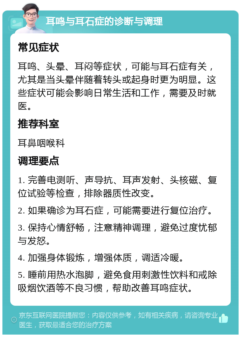 耳鸣与耳石症的诊断与调理 常见症状 耳鸣、头晕、耳闷等症状，可能与耳石症有关，尤其是当头晕伴随着转头或起身时更为明显。这些症状可能会影响日常生活和工作，需要及时就医。 推荐科室 耳鼻咽喉科 调理要点 1. 完善电测听、声导抗、耳声发射、头核磁、复位试验等检查，排除器质性改变。 2. 如果确诊为耳石症，可能需要进行复位治疗。 3. 保持心情舒畅，注意精神调理，避免过度忧郁与发怒。 4. 加强身体锻炼，增强体质，调适冷暖。 5. 睡前用热水泡脚，避免食用刺激性饮料和戒除吸烟饮酒等不良习惯，帮助改善耳鸣症状。