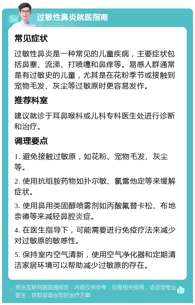 过敏性鼻炎就医指南 常见症状 过敏性鼻炎是一种常见的儿童疾病，主要症状包括鼻塞、流涕、打喷嚏和鼻痒等。易感人群通常是有过敏史的儿童，尤其是在花粉季节或接触到宠物毛发、灰尘等过敏原时更容易发作。 推荐科室 建议就诊于耳鼻喉科或儿科专科医生处进行诊断和治疗。 调理要点 1. 避免接触过敏原，如花粉、宠物毛发、灰尘等。 2. 使用抗组胺药物如扑尔敏、氯雷他定等来缓解症状。 3. 使用鼻用类固醇喷雾剂如丙酸氟替卡松、布地奈德等来减轻鼻腔炎症。 4. 在医生指导下，可能需要进行免疫疗法来减少对过敏原的敏感性。 5. 保持室内空气清新，使用空气净化器和定期清洁家居环境可以帮助减少过敏原的存在。