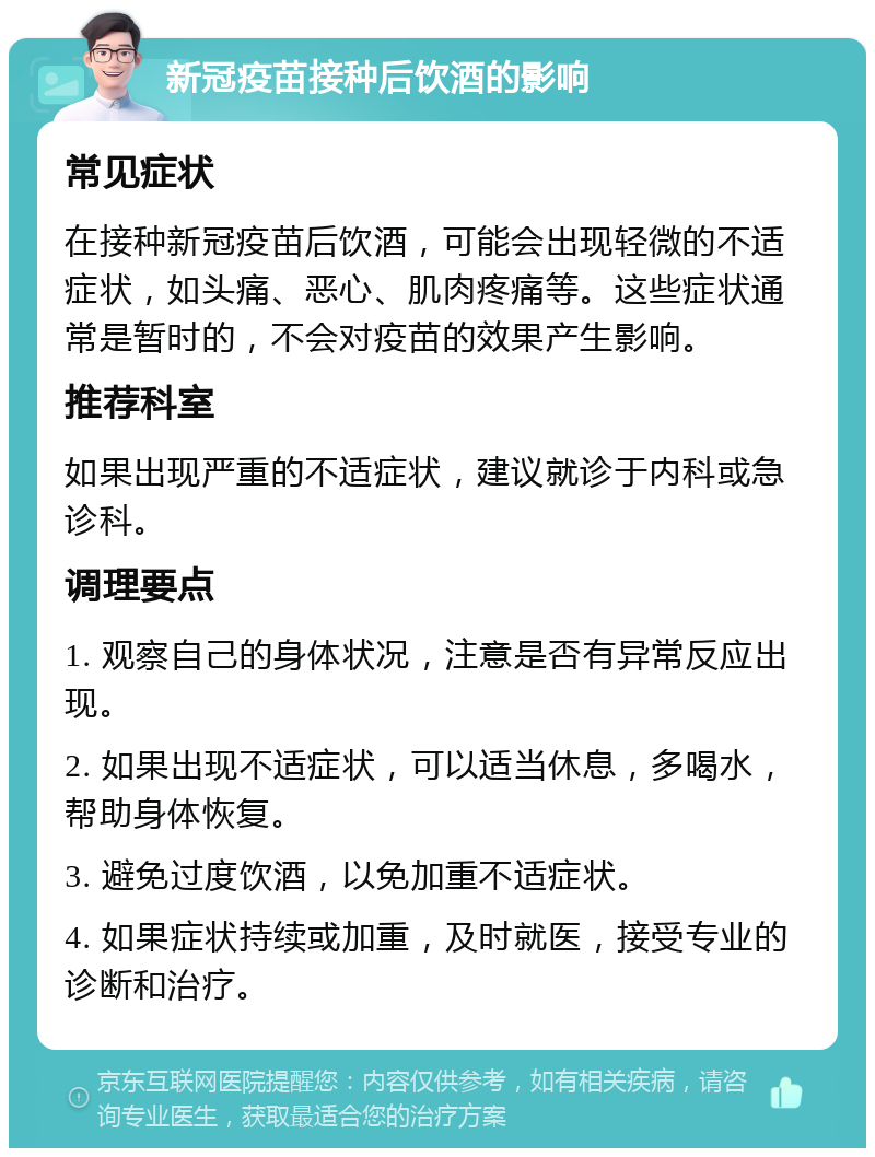 新冠疫苗接种后饮酒的影响 常见症状 在接种新冠疫苗后饮酒，可能会出现轻微的不适症状，如头痛、恶心、肌肉疼痛等。这些症状通常是暂时的，不会对疫苗的效果产生影响。 推荐科室 如果出现严重的不适症状，建议就诊于内科或急诊科。 调理要点 1. 观察自己的身体状况，注意是否有异常反应出现。 2. 如果出现不适症状，可以适当休息，多喝水，帮助身体恢复。 3. 避免过度饮酒，以免加重不适症状。 4. 如果症状持续或加重，及时就医，接受专业的诊断和治疗。