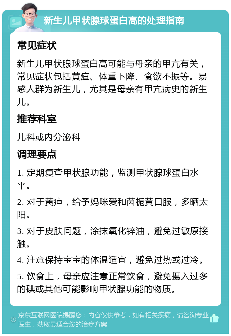 新生儿甲状腺球蛋白高的处理指南 常见症状 新生儿甲状腺球蛋白高可能与母亲的甲亢有关，常见症状包括黄疸、体重下降、食欲不振等。易感人群为新生儿，尤其是母亲有甲亢病史的新生儿。 推荐科室 儿科或内分泌科 调理要点 1. 定期复查甲状腺功能，监测甲状腺球蛋白水平。 2. 对于黄疸，给予妈咪爱和茵栀黄口服，多晒太阳。 3. 对于皮肤问题，涂抹氧化锌油，避免过敏原接触。 4. 注意保持宝宝的体温适宜，避免过热或过冷。 5. 饮食上，母亲应注意正常饮食，避免摄入过多的碘或其他可能影响甲状腺功能的物质。