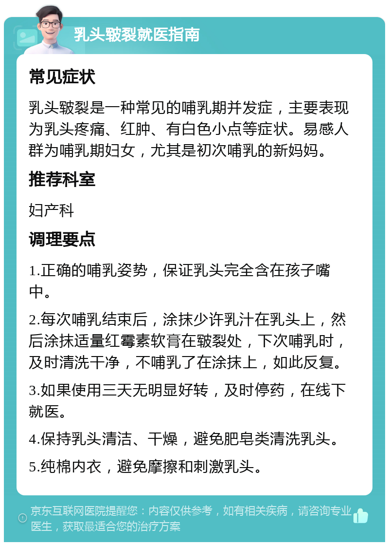 乳头皲裂就医指南 常见症状 乳头皲裂是一种常见的哺乳期并发症，主要表现为乳头疼痛、红肿、有白色小点等症状。易感人群为哺乳期妇女，尤其是初次哺乳的新妈妈。 推荐科室 妇产科 调理要点 1.正确的哺乳姿势，保证乳头完全含在孩子嘴中。 2.每次哺乳结束后，涂抹少许乳汁在乳头上，然后涂抹适量红霉素软膏在皲裂处，下次哺乳时，及时清洗干净，不哺乳了在涂抹上，如此反复。 3.如果使用三天无明显好转，及时停药，在线下就医。 4.保持乳头清洁、干燥，避免肥皂类清洗乳头。 5.纯棉内衣，避免摩擦和刺激乳头。