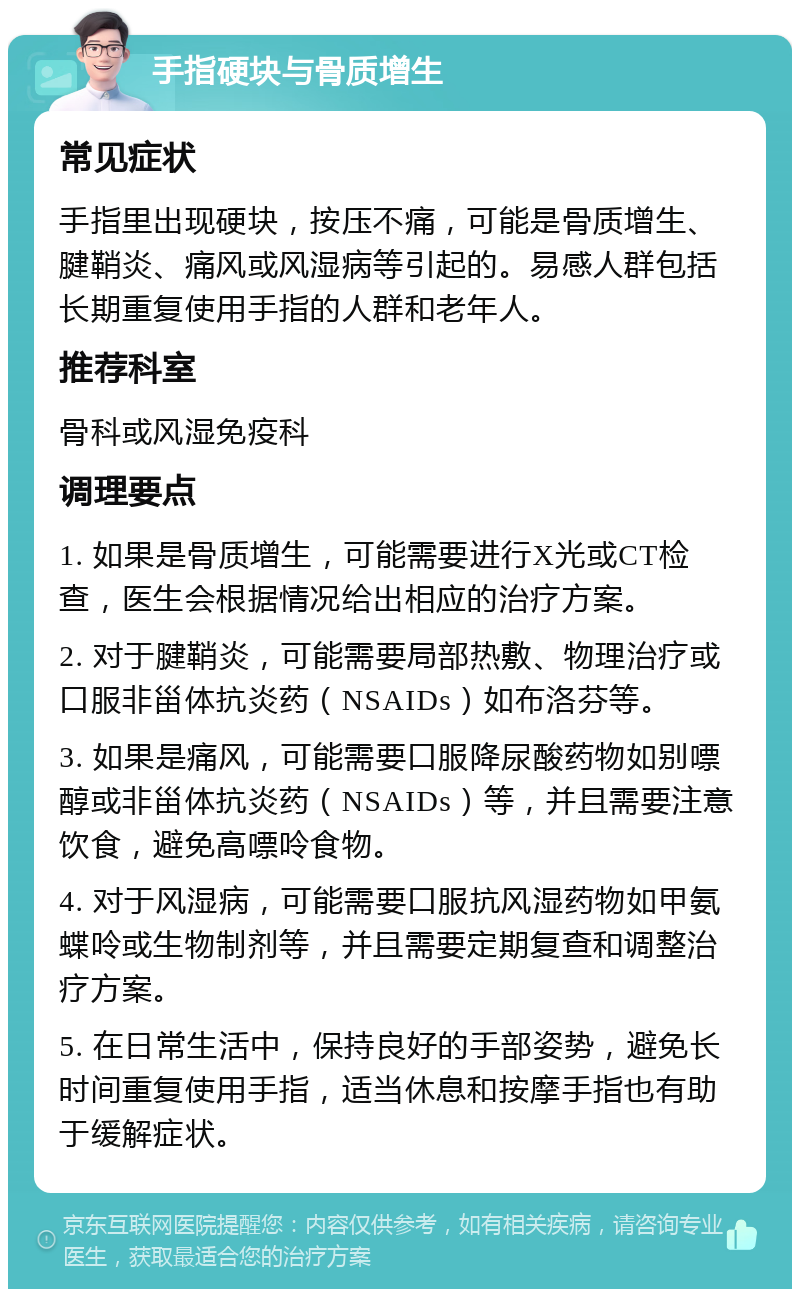 手指硬块与骨质增生 常见症状 手指里出现硬块，按压不痛，可能是骨质增生、腱鞘炎、痛风或风湿病等引起的。易感人群包括长期重复使用手指的人群和老年人。 推荐科室 骨科或风湿免疫科 调理要点 1. 如果是骨质增生，可能需要进行X光或CT检查，医生会根据情况给出相应的治疗方案。 2. 对于腱鞘炎，可能需要局部热敷、物理治疗或口服非甾体抗炎药（NSAIDs）如布洛芬等。 3. 如果是痛风，可能需要口服降尿酸药物如别嘌醇或非甾体抗炎药（NSAIDs）等，并且需要注意饮食，避免高嘌呤食物。 4. 对于风湿病，可能需要口服抗风湿药物如甲氨蝶呤或生物制剂等，并且需要定期复查和调整治疗方案。 5. 在日常生活中，保持良好的手部姿势，避免长时间重复使用手指，适当休息和按摩手指也有助于缓解症状。