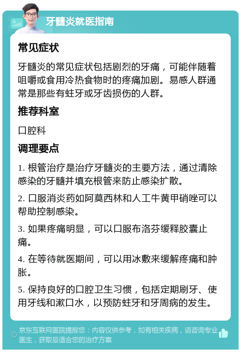 牙髓炎就医指南 常见症状 牙髓炎的常见症状包括剧烈的牙痛，可能伴随着咀嚼或食用冷热食物时的疼痛加剧。易感人群通常是那些有蛀牙或牙齿损伤的人群。 推荐科室 口腔科 调理要点 1. 根管治疗是治疗牙髓炎的主要方法，通过清除感染的牙髓并填充根管来防止感染扩散。 2. 口服消炎药如阿莫西林和人工牛黄甲硝唑可以帮助控制感染。 3. 如果疼痛明显，可以口服布洛芬缓释胶囊止痛。 4. 在等待就医期间，可以用冰敷来缓解疼痛和肿胀。 5. 保持良好的口腔卫生习惯，包括定期刷牙、使用牙线和漱口水，以预防蛀牙和牙周病的发生。