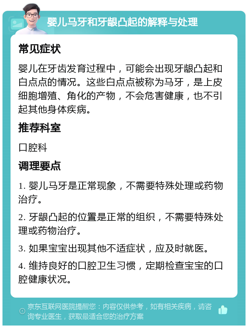 婴儿马牙和牙龈凸起的解释与处理 常见症状 婴儿在牙齿发育过程中，可能会出现牙龈凸起和白点点的情况。这些白点点被称为马牙，是上皮细胞增殖、角化的产物，不会危害健康，也不引起其他身体疾病。 推荐科室 口腔科 调理要点 1. 婴儿马牙是正常现象，不需要特殊处理或药物治疗。 2. 牙龈凸起的位置是正常的组织，不需要特殊处理或药物治疗。 3. 如果宝宝出现其他不适症状，应及时就医。 4. 维持良好的口腔卫生习惯，定期检查宝宝的口腔健康状况。