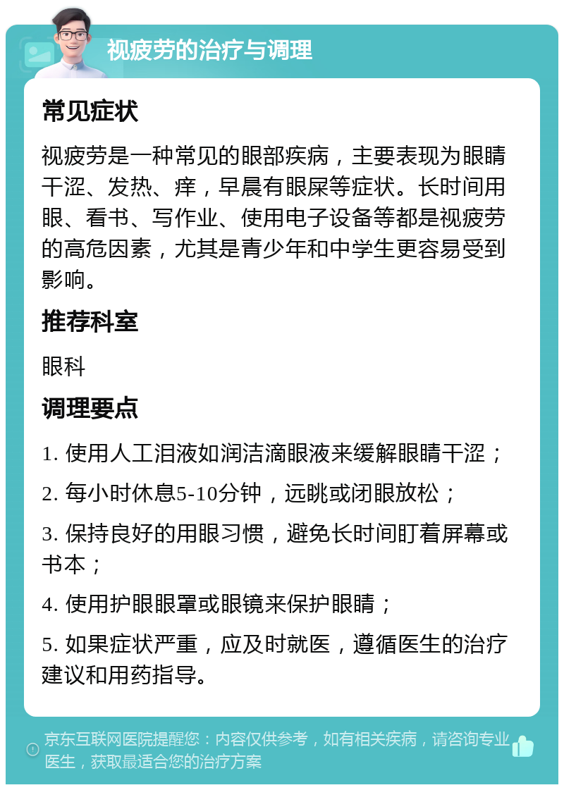 视疲劳的治疗与调理 常见症状 视疲劳是一种常见的眼部疾病，主要表现为眼睛干涩、发热、痒，早晨有眼屎等症状。长时间用眼、看书、写作业、使用电子设备等都是视疲劳的高危因素，尤其是青少年和中学生更容易受到影响。 推荐科室 眼科 调理要点 1. 使用人工泪液如润洁滴眼液来缓解眼睛干涩； 2. 每小时休息5-10分钟，远眺或闭眼放松； 3. 保持良好的用眼习惯，避免长时间盯着屏幕或书本； 4. 使用护眼眼罩或眼镜来保护眼睛； 5. 如果症状严重，应及时就医，遵循医生的治疗建议和用药指导。