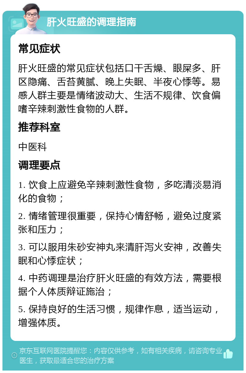 肝火旺盛的调理指南 常见症状 肝火旺盛的常见症状包括口干舌燥、眼屎多、肝区隐痛、舌苔黄腻、晚上失眠、半夜心悸等。易感人群主要是情绪波动大、生活不规律、饮食偏嗜辛辣刺激性食物的人群。 推荐科室 中医科 调理要点 1. 饮食上应避免辛辣刺激性食物，多吃清淡易消化的食物； 2. 情绪管理很重要，保持心情舒畅，避免过度紧张和压力； 3. 可以服用朱砂安神丸来清肝泻火安神，改善失眠和心悸症状； 4. 中药调理是治疗肝火旺盛的有效方法，需要根据个人体质辩证施治； 5. 保持良好的生活习惯，规律作息，适当运动，增强体质。