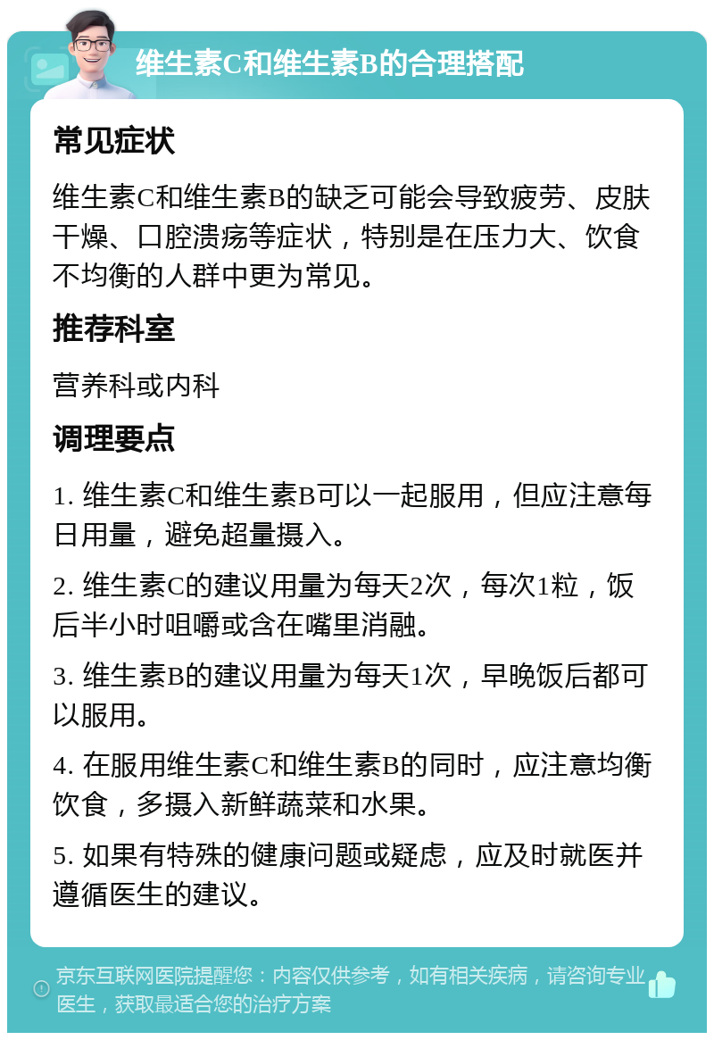 维生素C和维生素B的合理搭配 常见症状 维生素C和维生素B的缺乏可能会导致疲劳、皮肤干燥、口腔溃疡等症状，特别是在压力大、饮食不均衡的人群中更为常见。 推荐科室 营养科或内科 调理要点 1. 维生素C和维生素B可以一起服用，但应注意每日用量，避免超量摄入。 2. 维生素C的建议用量为每天2次，每次1粒，饭后半小时咀嚼或含在嘴里消融。 3. 维生素B的建议用量为每天1次，早晚饭后都可以服用。 4. 在服用维生素C和维生素B的同时，应注意均衡饮食，多摄入新鲜蔬菜和水果。 5. 如果有特殊的健康问题或疑虑，应及时就医并遵循医生的建议。