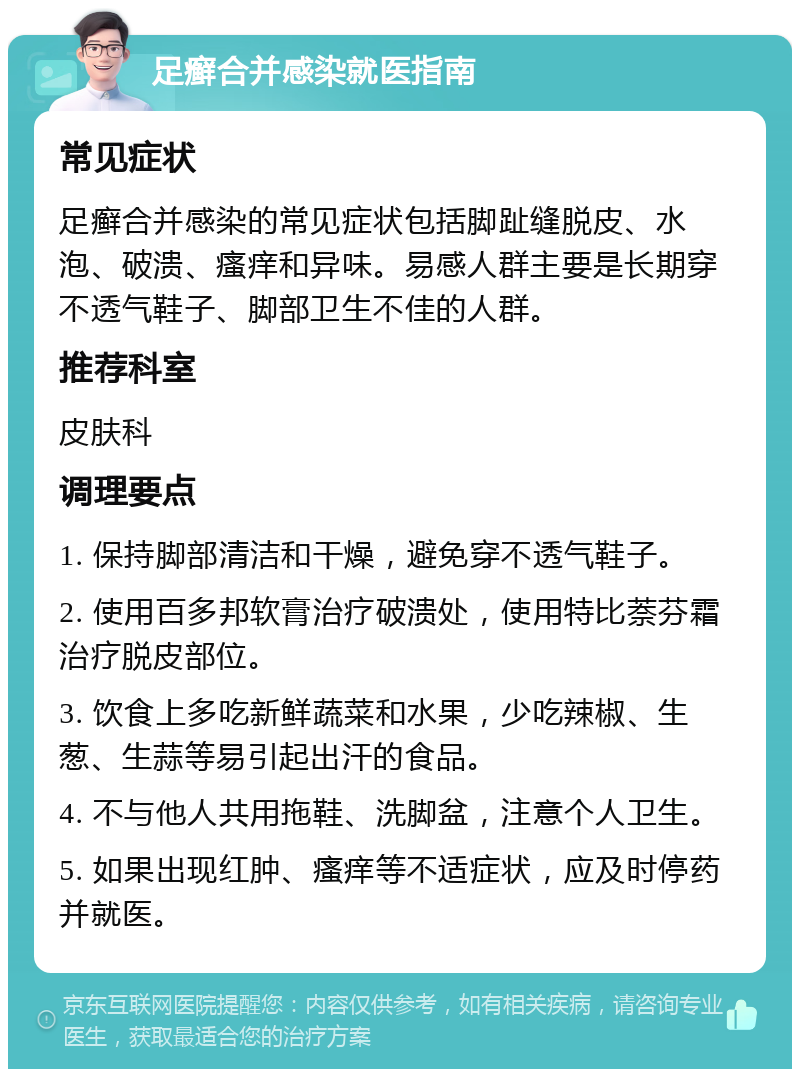 足癣合并感染就医指南 常见症状 足癣合并感染的常见症状包括脚趾缝脱皮、水泡、破溃、瘙痒和异味。易感人群主要是长期穿不透气鞋子、脚部卫生不佳的人群。 推荐科室 皮肤科 调理要点 1. 保持脚部清洁和干燥，避免穿不透气鞋子。 2. 使用百多邦软膏治疗破溃处，使用特比萘芬霜治疗脱皮部位。 3. 饮食上多吃新鲜蔬菜和水果，少吃辣椒、生葱、生蒜等易引起出汗的食品。 4. 不与他人共用拖鞋、洗脚盆，注意个人卫生。 5. 如果出现红肿、瘙痒等不适症状，应及时停药并就医。