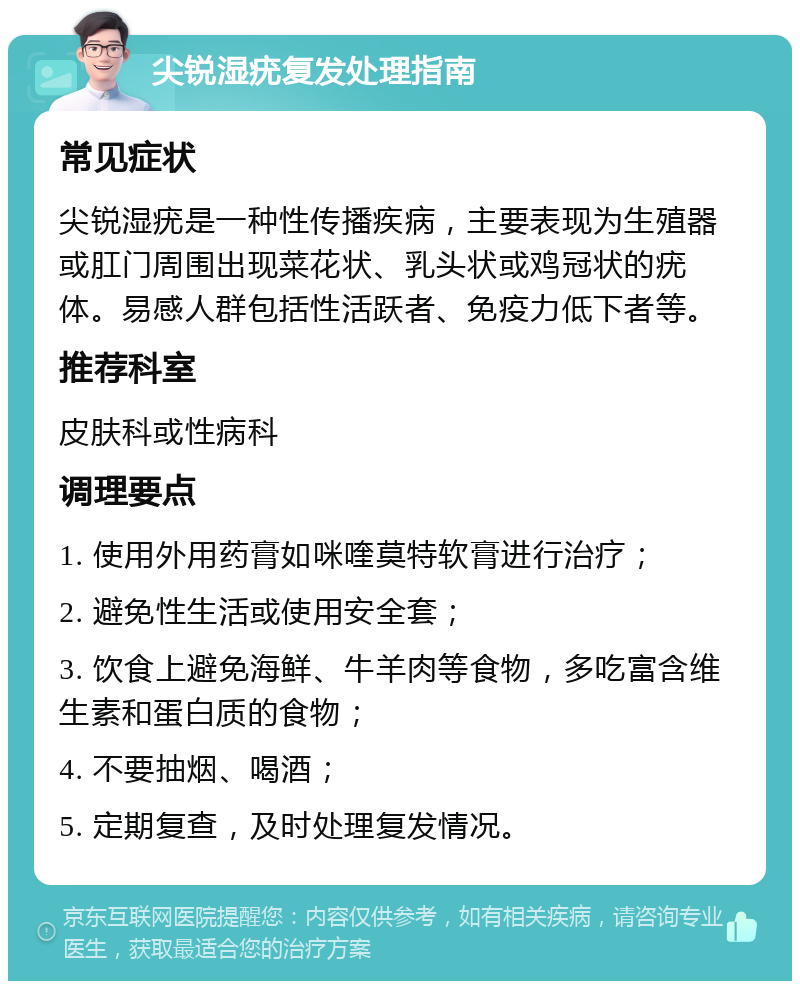 尖锐湿疣复发处理指南 常见症状 尖锐湿疣是一种性传播疾病，主要表现为生殖器或肛门周围出现菜花状、乳头状或鸡冠状的疣体。易感人群包括性活跃者、免疫力低下者等。 推荐科室 皮肤科或性病科 调理要点 1. 使用外用药膏如咪喹莫特软膏进行治疗； 2. 避免性生活或使用安全套； 3. 饮食上避免海鲜、牛羊肉等食物，多吃富含维生素和蛋白质的食物； 4. 不要抽烟、喝酒； 5. 定期复查，及时处理复发情况。