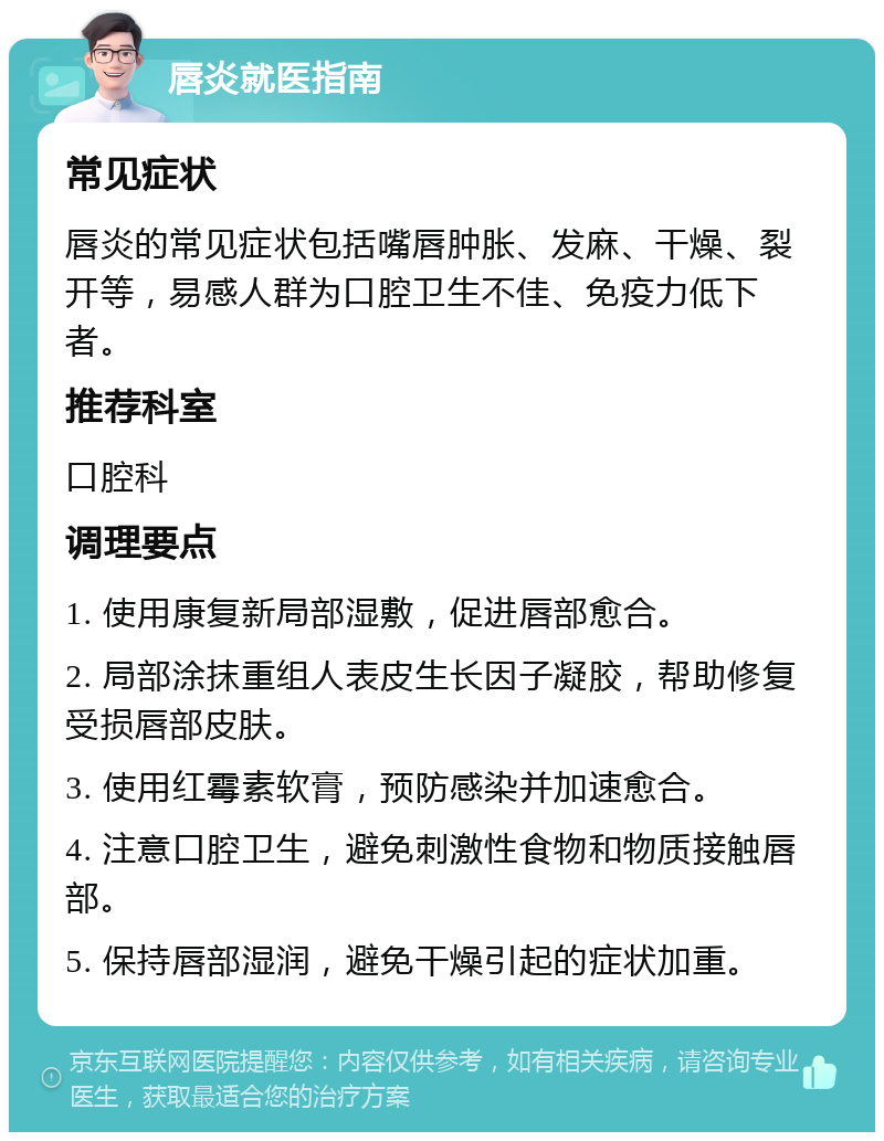 唇炎就医指南 常见症状 唇炎的常见症状包括嘴唇肿胀、发麻、干燥、裂开等，易感人群为口腔卫生不佳、免疫力低下者。 推荐科室 口腔科 调理要点 1. 使用康复新局部湿敷，促进唇部愈合。 2. 局部涂抹重组人表皮生长因子凝胶，帮助修复受损唇部皮肤。 3. 使用红霉素软膏，预防感染并加速愈合。 4. 注意口腔卫生，避免刺激性食物和物质接触唇部。 5. 保持唇部湿润，避免干燥引起的症状加重。