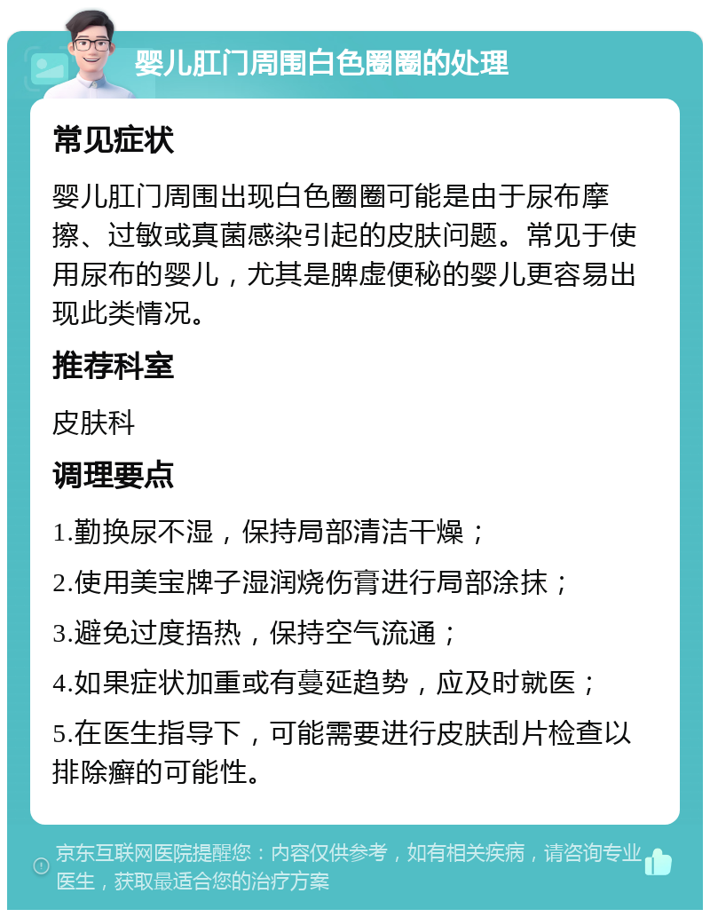 婴儿肛门周围白色圈圈的处理 常见症状 婴儿肛门周围出现白色圈圈可能是由于尿布摩擦、过敏或真菌感染引起的皮肤问题。常见于使用尿布的婴儿，尤其是脾虚便秘的婴儿更容易出现此类情况。 推荐科室 皮肤科 调理要点 1.勤换尿不湿，保持局部清洁干燥； 2.使用美宝牌子湿润烧伤膏进行局部涂抹； 3.避免过度捂热，保持空气流通； 4.如果症状加重或有蔓延趋势，应及时就医； 5.在医生指导下，可能需要进行皮肤刮片检查以排除癣的可能性。