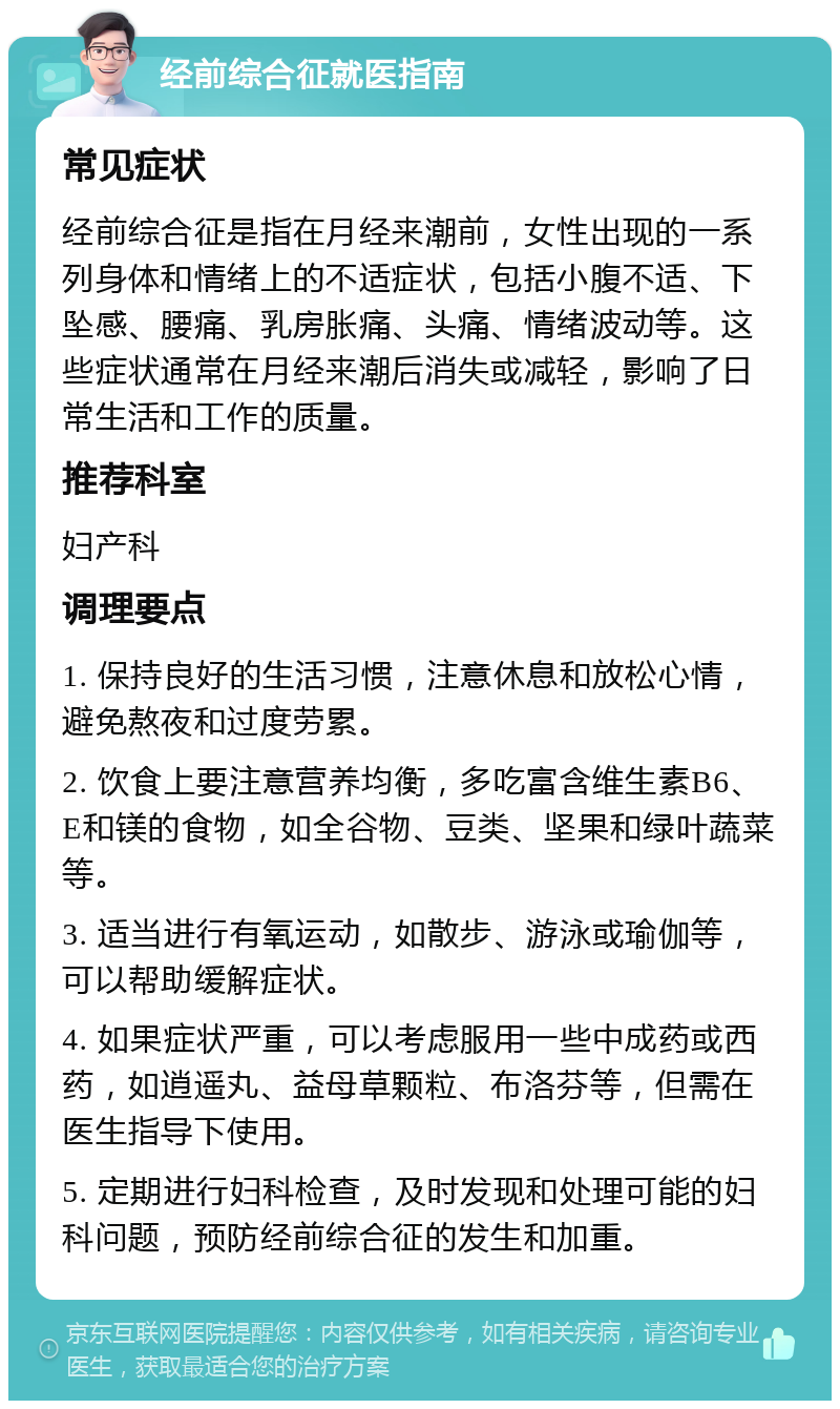 经前综合征就医指南 常见症状 经前综合征是指在月经来潮前，女性出现的一系列身体和情绪上的不适症状，包括小腹不适、下坠感、腰痛、乳房胀痛、头痛、情绪波动等。这些症状通常在月经来潮后消失或减轻，影响了日常生活和工作的质量。 推荐科室 妇产科 调理要点 1. 保持良好的生活习惯，注意休息和放松心情，避免熬夜和过度劳累。 2. 饮食上要注意营养均衡，多吃富含维生素B6、E和镁的食物，如全谷物、豆类、坚果和绿叶蔬菜等。 3. 适当进行有氧运动，如散步、游泳或瑜伽等，可以帮助缓解症状。 4. 如果症状严重，可以考虑服用一些中成药或西药，如逍遥丸、益母草颗粒、布洛芬等，但需在医生指导下使用。 5. 定期进行妇科检查，及时发现和处理可能的妇科问题，预防经前综合征的发生和加重。