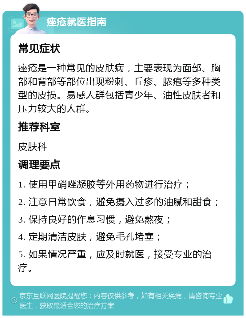 痤疮就医指南 常见症状 痤疮是一种常见的皮肤病，主要表现为面部、胸部和背部等部位出现粉刺、丘疹、脓疱等多种类型的皮损。易感人群包括青少年、油性皮肤者和压力较大的人群。 推荐科室 皮肤科 调理要点 1. 使用甲硝唑凝胶等外用药物进行治疗； 2. 注意日常饮食，避免摄入过多的油腻和甜食； 3. 保持良好的作息习惯，避免熬夜； 4. 定期清洁皮肤，避免毛孔堵塞； 5. 如果情况严重，应及时就医，接受专业的治疗。