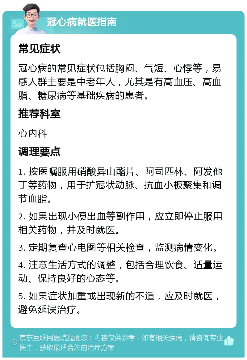 冠心病就医指南 常见症状 冠心病的常见症状包括胸闷、气短、心悸等，易感人群主要是中老年人，尤其是有高血压、高血脂、糖尿病等基础疾病的患者。 推荐科室 心内科 调理要点 1. 按医嘱服用硝酸异山酯片、阿司匹林、阿发他丁等药物，用于扩冠状动脉、抗血小板聚集和调节血脂。 2. 如果出现小便出血等副作用，应立即停止服用相关药物，并及时就医。 3. 定期复查心电图等相关检查，监测病情变化。 4. 注意生活方式的调整，包括合理饮食、适量运动、保持良好的心态等。 5. 如果症状加重或出现新的不适，应及时就医，避免延误治疗。