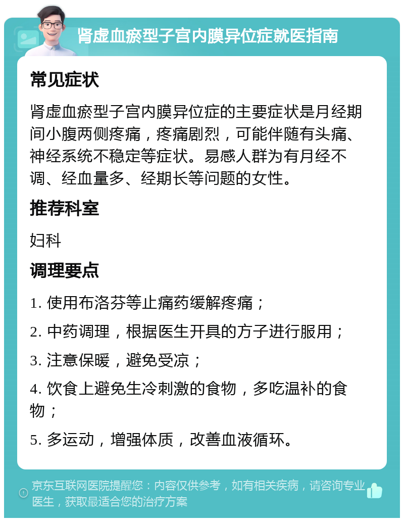 肾虚血瘀型子宫内膜异位症就医指南 常见症状 肾虚血瘀型子宫内膜异位症的主要症状是月经期间小腹两侧疼痛，疼痛剧烈，可能伴随有头痛、神经系统不稳定等症状。易感人群为有月经不调、经血量多、经期长等问题的女性。 推荐科室 妇科 调理要点 1. 使用布洛芬等止痛药缓解疼痛； 2. 中药调理，根据医生开具的方子进行服用； 3. 注意保暖，避免受凉； 4. 饮食上避免生冷刺激的食物，多吃温补的食物； 5. 多运动，增强体质，改善血液循环。