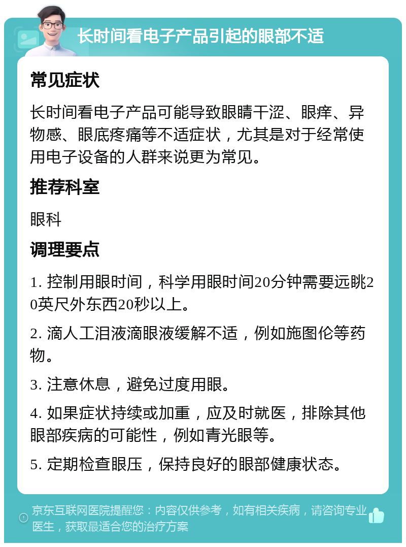 长时间看电子产品引起的眼部不适 常见症状 长时间看电子产品可能导致眼睛干涩、眼痒、异物感、眼底疼痛等不适症状，尤其是对于经常使用电子设备的人群来说更为常见。 推荐科室 眼科 调理要点 1. 控制用眼时间，科学用眼时间20分钟需要远眺20英尺外东西20秒以上。 2. 滴人工泪液滴眼液缓解不适，例如施图伦等药物。 3. 注意休息，避免过度用眼。 4. 如果症状持续或加重，应及时就医，排除其他眼部疾病的可能性，例如青光眼等。 5. 定期检查眼压，保持良好的眼部健康状态。