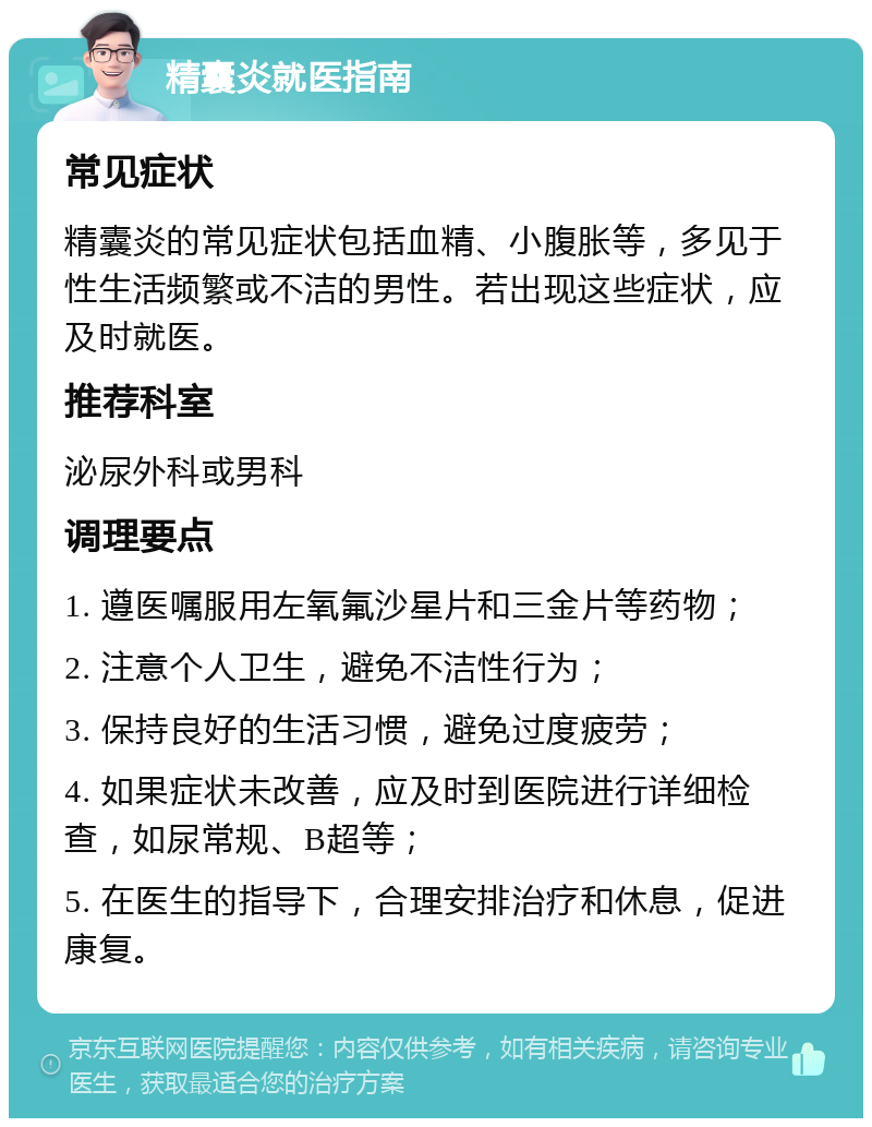 精囊炎就医指南 常见症状 精囊炎的常见症状包括血精、小腹胀等，多见于性生活频繁或不洁的男性。若出现这些症状，应及时就医。 推荐科室 泌尿外科或男科 调理要点 1. 遵医嘱服用左氧氟沙星片和三金片等药物； 2. 注意个人卫生，避免不洁性行为； 3. 保持良好的生活习惯，避免过度疲劳； 4. 如果症状未改善，应及时到医院进行详细检查，如尿常规、B超等； 5. 在医生的指导下，合理安排治疗和休息，促进康复。