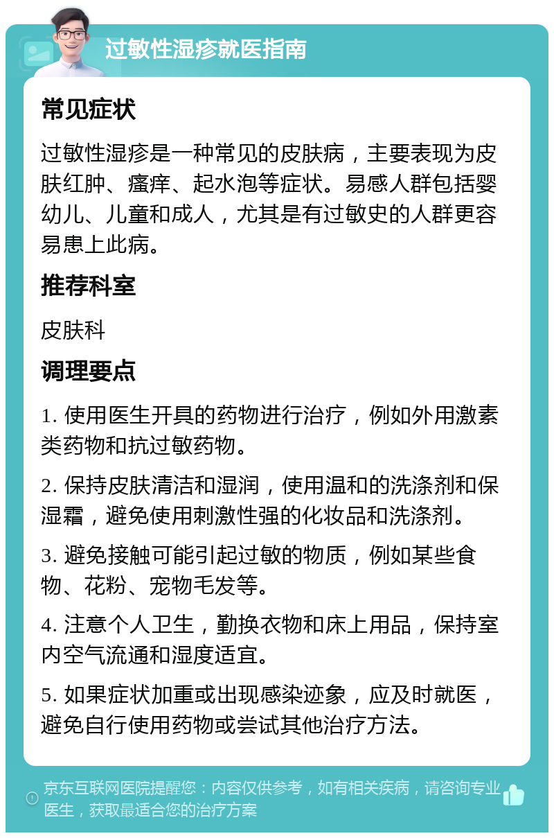 过敏性湿疹就医指南 常见症状 过敏性湿疹是一种常见的皮肤病，主要表现为皮肤红肿、瘙痒、起水泡等症状。易感人群包括婴幼儿、儿童和成人，尤其是有过敏史的人群更容易患上此病。 推荐科室 皮肤科 调理要点 1. 使用医生开具的药物进行治疗，例如外用激素类药物和抗过敏药物。 2. 保持皮肤清洁和湿润，使用温和的洗涤剂和保湿霜，避免使用刺激性强的化妆品和洗涤剂。 3. 避免接触可能引起过敏的物质，例如某些食物、花粉、宠物毛发等。 4. 注意个人卫生，勤换衣物和床上用品，保持室内空气流通和湿度适宜。 5. 如果症状加重或出现感染迹象，应及时就医，避免自行使用药物或尝试其他治疗方法。